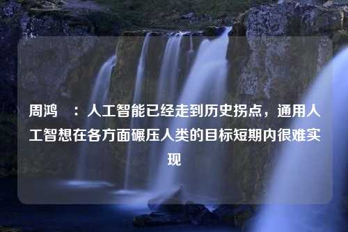 周鸿祎：人工智能已经走到历史拐点，通用人工智想在各方面碾压人类的目标短期内很难实现