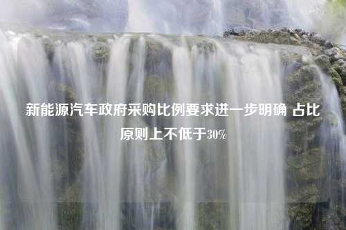 新能源汽车政府采购比例要求进一步明确 占比原则上不低于30%