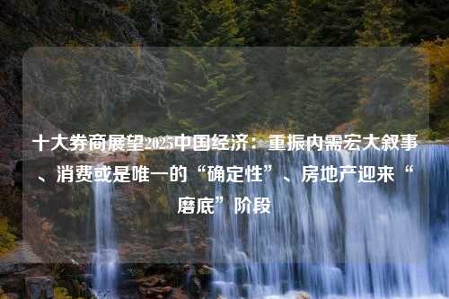 十大券商展望2025中国经济：重振内需宏大叙事、消费或是唯一的“确定性”、房地产迎来“磨底”阶段