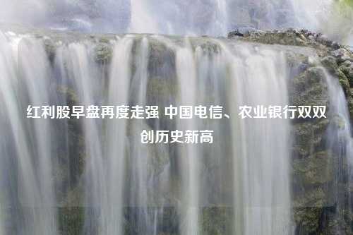 红利股早盘再度走强 中国电信、农业银行双双创历史新高