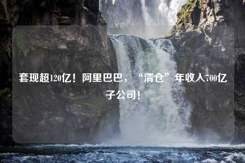 套现超120亿！阿里巴巴，“清仓”年收入700亿子公司！