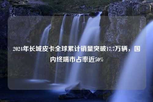 2024年长城皮卡全球累计销量突破17.7万辆，国内终端市占率近50%