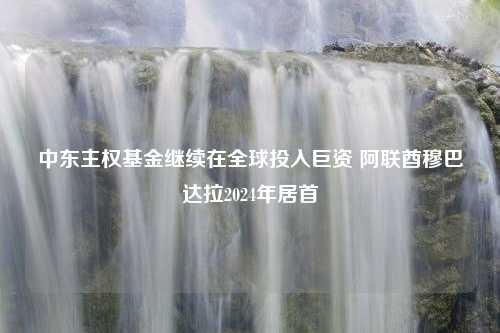 中东主权基金继续在全球投入巨资 阿联酋穆巴达拉2024年居首