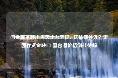 闫希军家族出售天士力套现70亿输血体外？集团存资金缺口 国台酒价格倒挂待解