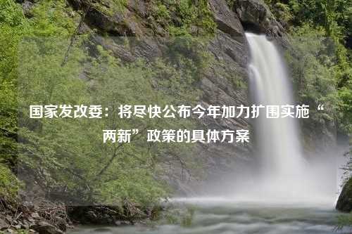 国家发改委：将尽快公布今年加力扩围实施“两新”政策的具体方案