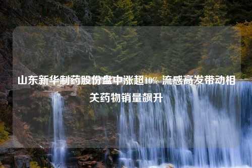 山东新华制药股份盘中涨超10% 流感高发带动相关药物销量飙升