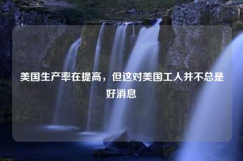 美国生产率在提高，但这对美国工人并不总是好消息