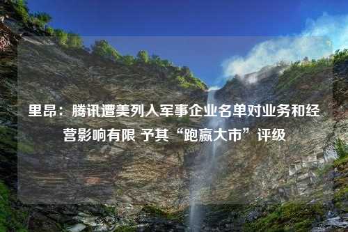 里昂：腾讯遭美列入军事企业名单对业务和经营影响有限 予其“跑赢大市”评级