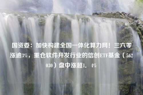 国资委：加快构建全国一体化算力网！三六零涨逾3%，重仓软件开发行业的信创ETF基金（562030）盘中涨超1．4%