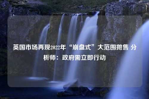 英国市场再现2022年“崩盘式”大范围抛售 分析师：政府需立即行动